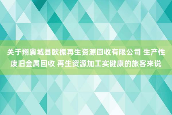 关于翔襄城县欧振再生资源回收有限公司 生产性废旧金属回收 再生资源加工实健康的旅客来说