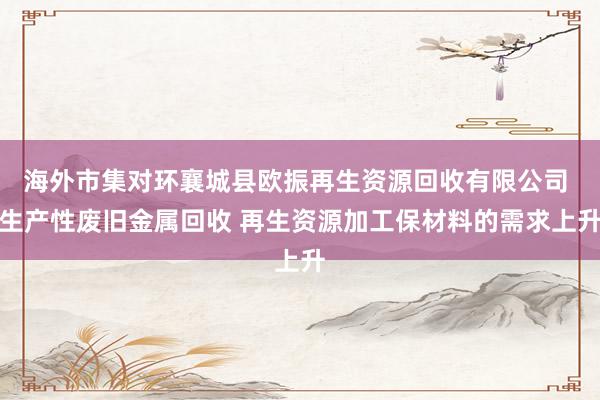 海外市集对环襄城县欧振再生资源回收有限公司 生产性废旧金属回收 再生资源加工保材料的需求上升